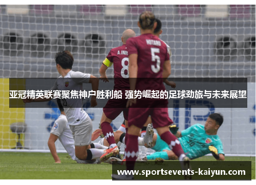 亚冠精英联赛聚焦神户胜利船 强势崛起的足球劲旅与未来展望