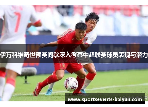 伊万科维奇世预赛间歇深入考察中超联赛球员表现与潜力